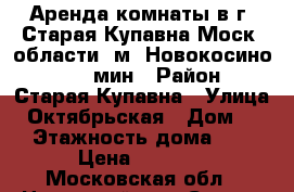 Аренда комнаты в г. Старая Купавна Моск. области, м. Новокосино 35-45 мин › Район ­ Старая Купавна › Улица ­ Октябрьская › Дом ­ 2 › Этажность дома ­ 5 › Цена ­ 7 900 - Московская обл., Ногинский р-н, Старая Купавна г. Недвижимость » Квартиры аренда   . Московская обл.